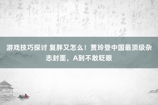 游戏技巧探讨 复胖又怎么！贾玲登中国最顶级杂志封面，A到不敢眨眼