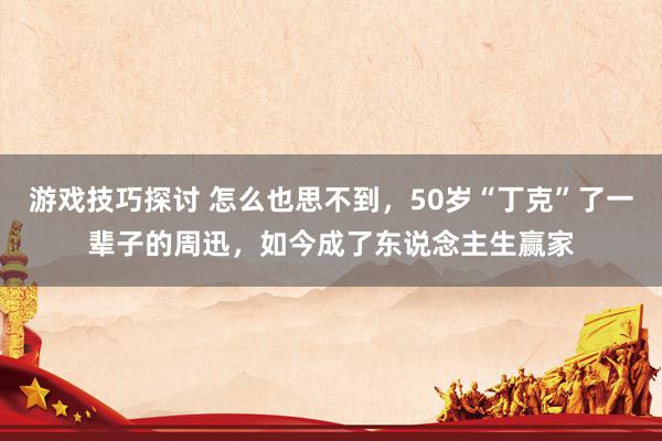 游戏技巧探讨 怎么也思不到，50岁“丁克”了一辈子的周迅，如今成了东说念主生赢家