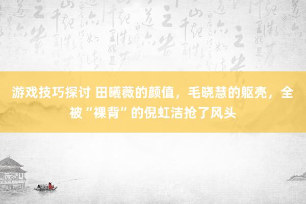 游戏技巧探讨 田曦薇的颜值，毛晓慧的躯壳，全被“裸背”的倪虹洁抢了风头