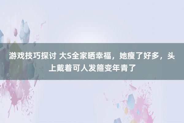 游戏技巧探讨 大S全家晒幸福，她瘦了好多，头上戴着可人发箍变年青了