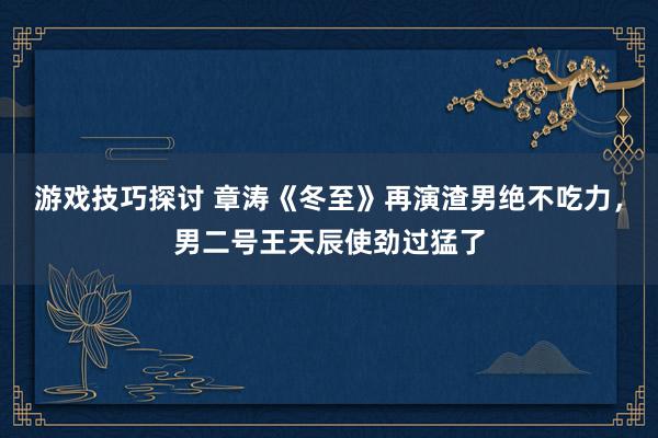 游戏技巧探讨 章涛《冬至》再演渣男绝不吃力，男二号王天辰使劲过猛了