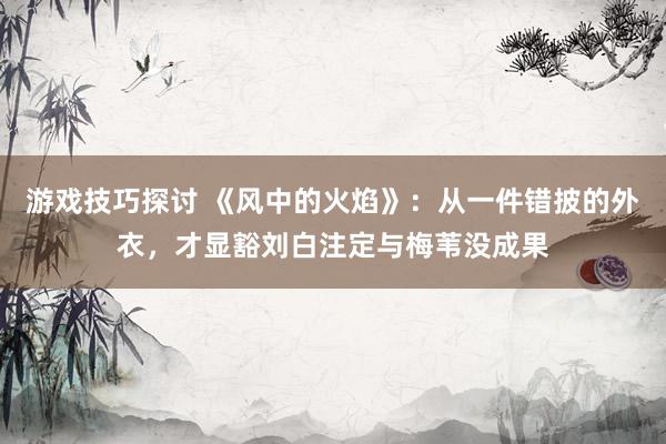 游戏技巧探讨 《风中的火焰》：从一件错披的外衣，才显豁刘白注定与梅苇没成果