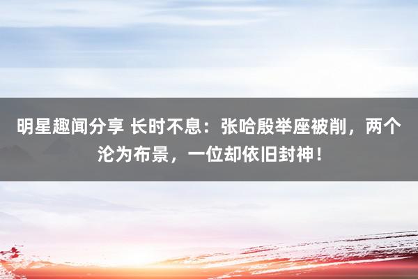 明星趣闻分享 长时不息：张哈殷举座被削，两个沦为布景，一位却依旧封神！