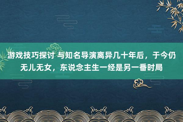 游戏技巧探讨 与知名导演离异几十年后，于今仍无儿无女，东说念主生一经是另一番时局