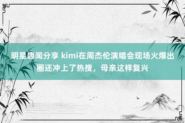 明星趣闻分享 kimi在周杰伦演唱会现场火爆出圈还冲上了热搜，母亲这样复兴