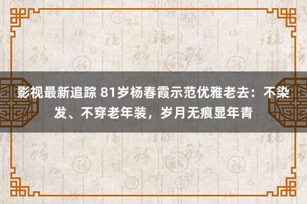 影视最新追踪 81岁杨春霞示范优雅老去：不染发、不穿老年装，岁月无痕显年青