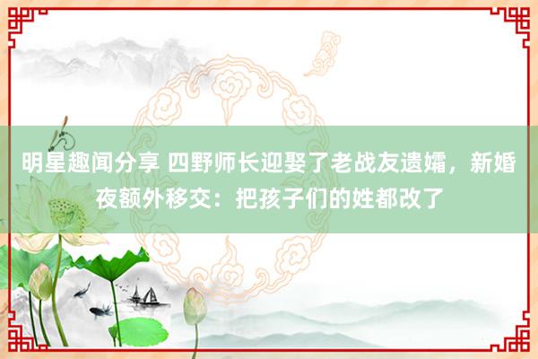 明星趣闻分享 四野师长迎娶了老战友遗孀，新婚夜额外移交：把孩子们的姓都改了