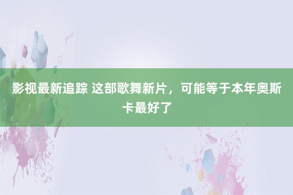 影视最新追踪 这部歌舞新片，可能等于本年奥斯卡最好了