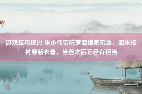 游戏技巧探讨 朱小伟带陈萌回娘家玩耍，回朱楼村穿新衣着，当爸之后正经有担当