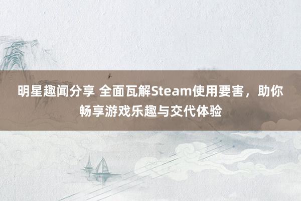 明星趣闻分享 全面瓦解Steam使用要害，助你畅享游戏乐趣与交代体验