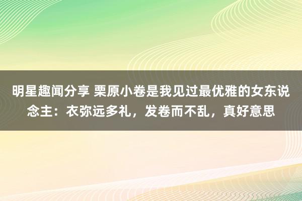 明星趣闻分享 栗原小卷是我见过最优雅的女东说念主：衣弥远多礼，发卷而不乱，真好意思