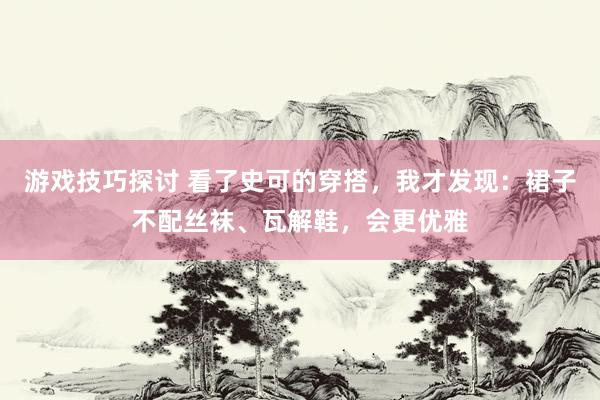 游戏技巧探讨 看了史可的穿搭，我才发现：裙子不配丝袜、瓦解鞋，会更优雅