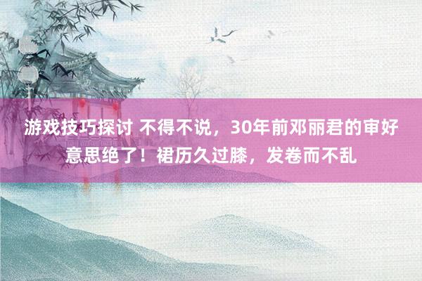 游戏技巧探讨 不得不说，30年前邓丽君的审好意思绝了！裙历久过膝，发卷而不乱