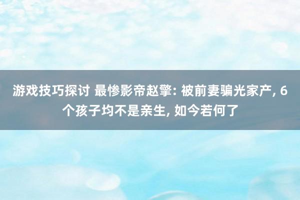 游戏技巧探讨 最惨影帝赵擎: 被前妻骗光家产, 6个孩子均不是亲生, 如今若何了