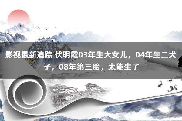 影视最新追踪 伏明霞03年生大女儿，04年生二犬子，08年第三胎，太能生了