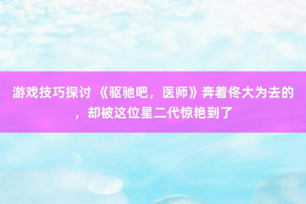 游戏技巧探讨 《驱驰吧，医师》奔着佟大为去的，却被这位星二代惊艳到了