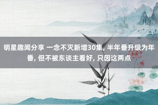 明星趣闻分享 一念不灭新增30集, 半年番升级为年番, 但不被东谈主看好, 只因这两点