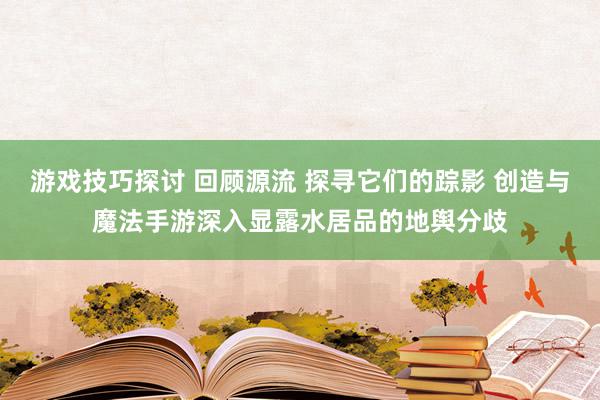 游戏技巧探讨 回顾源流 探寻它们的踪影 创造与魔法手游深入显露水居品的地舆分歧