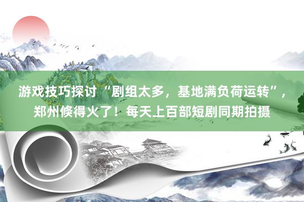 游戏技巧探讨 “剧组太多，基地满负荷运转”，郑州倏得火了！每天上百部短剧同期拍摄