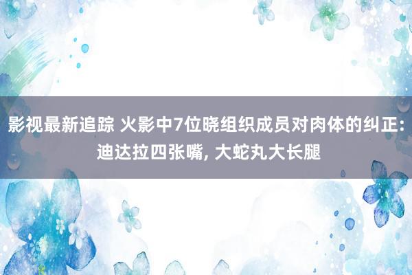 影视最新追踪 火影中7位晓组织成员对肉体的纠正: 迪达拉四张嘴, 大蛇丸大长腿