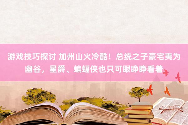 游戏技巧探讨 加州山火冷酷！总统之子豪宅夷为幽谷，星爵、蝙蝠侠也只可眼睁睁看着