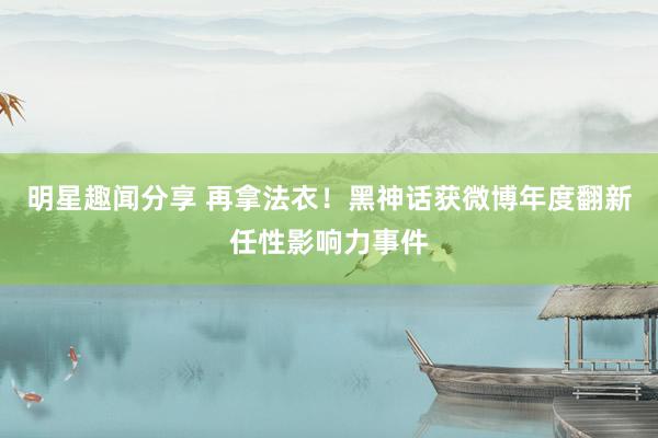 明星趣闻分享 再拿法衣！黑神话获微博年度翻新任性影响力事件