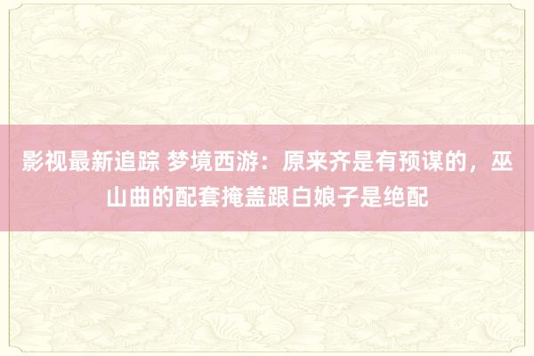 影视最新追踪 梦境西游：原来齐是有预谋的，巫山曲的配套掩盖跟白娘子是绝配