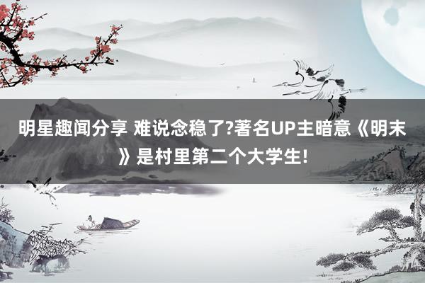 明星趣闻分享 难说念稳了?著名UP主暗意《明末》是村里第二个大学生!