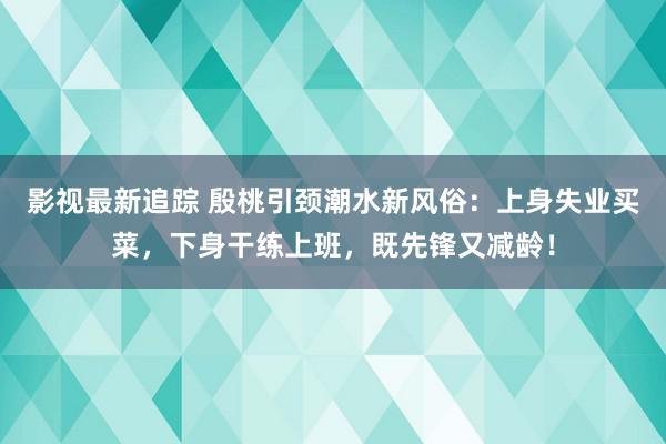 影视最新追踪 殷桃引颈潮水新风俗：上身失业买菜，下身干练上班，既先锋又减龄！