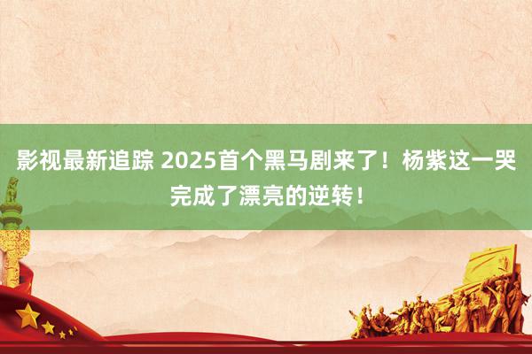 影视最新追踪 2025首个黑马剧来了！杨紫这一哭完成了漂亮的逆转！