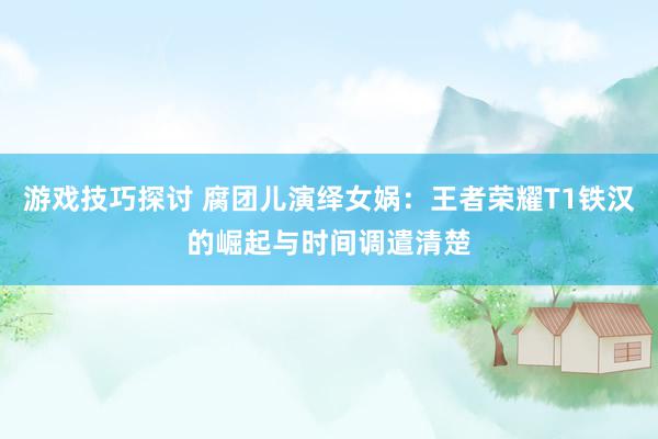 游戏技巧探讨 腐团儿演绎女娲：王者荣耀T1铁汉的崛起与时间调遣清楚