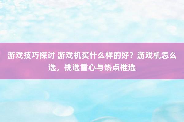 游戏技巧探讨 游戏机买什么样的好？游戏机怎么选，挑选重心与热点推选