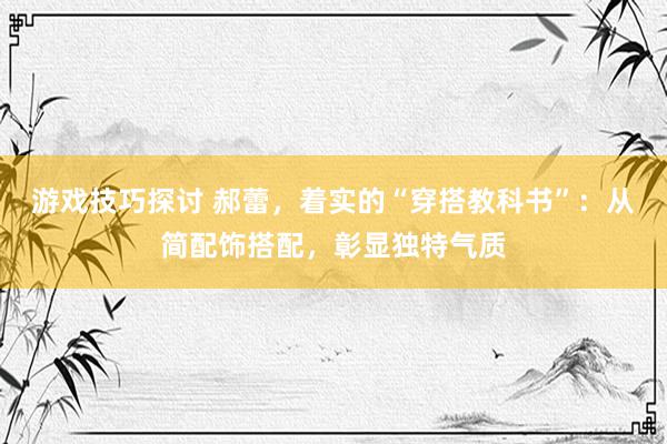 游戏技巧探讨 郝蕾，着实的“穿搭教科书”：从简配饰搭配，彰显独特气质