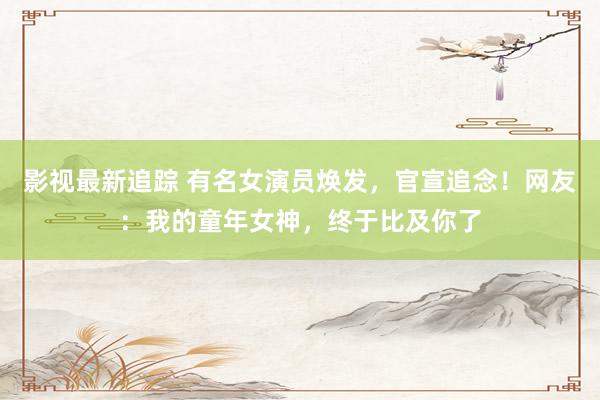 影视最新追踪 有名女演员焕发，官宣追念！网友：我的童年女神，终于比及你了