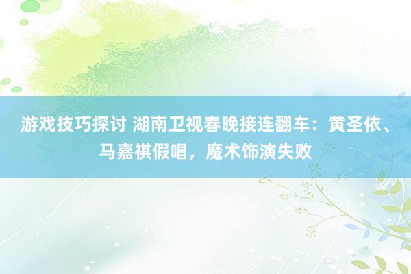 游戏技巧探讨 湖南卫视春晚接连翻车：黄圣依、马嘉祺假唱，魔术饰演失败