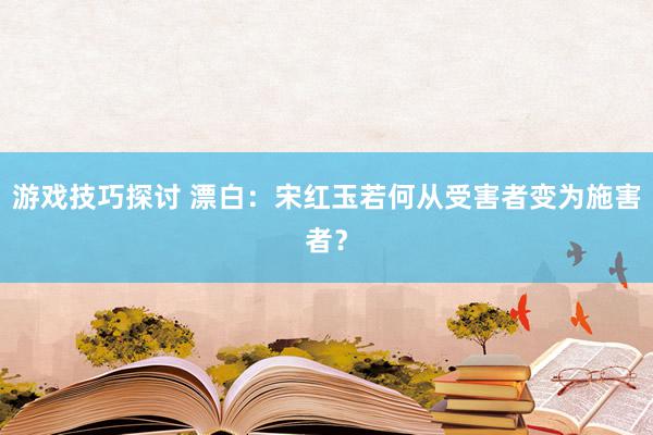 游戏技巧探讨 漂白：宋红玉若何从受害者变为施害者？