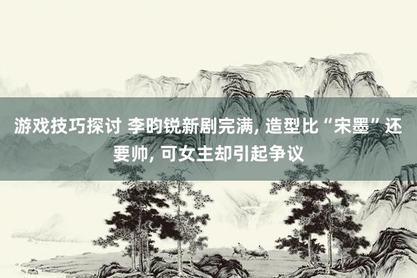 游戏技巧探讨 李昀锐新剧完满, 造型比“宋墨”还要帅, 可女主却引起争议