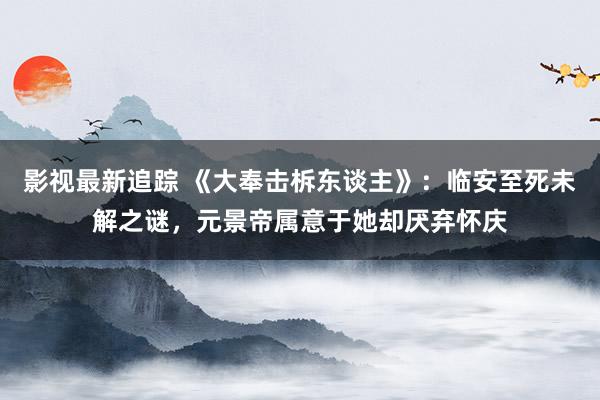 影视最新追踪 《大奉击柝东谈主》：临安至死未解之谜，元景帝属意于她却厌弃怀庆