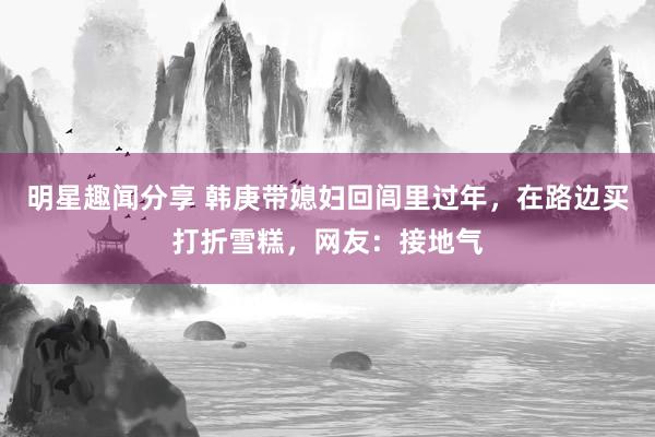 明星趣闻分享 韩庚带媳妇回闾里过年，在路边买打折雪糕，网友：接地气