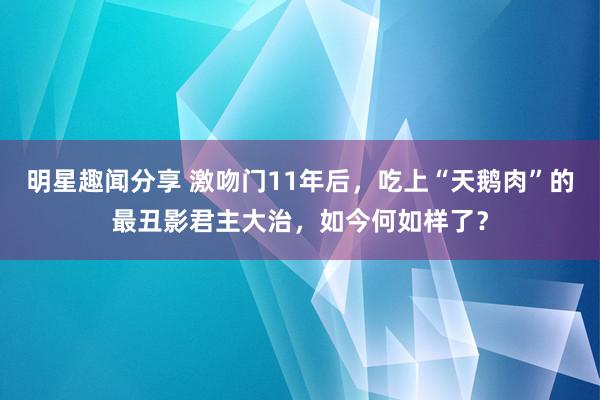 明星趣闻分享 激吻门11年后，吃上“天鹅肉”的最丑影君主大治，如今何如样了？