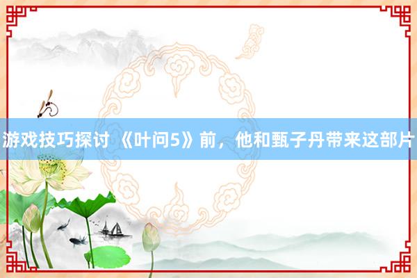 游戏技巧探讨 《叶问5》前，他和甄子丹带来这部片