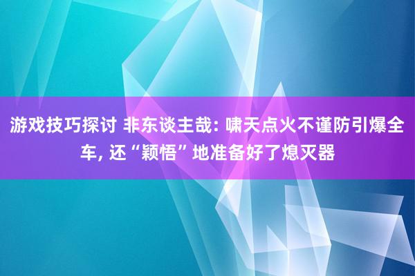 游戏技巧探讨 非东谈主哉: 啸天点火不谨防引爆全车, 还“颖悟”地准备好了熄灭器