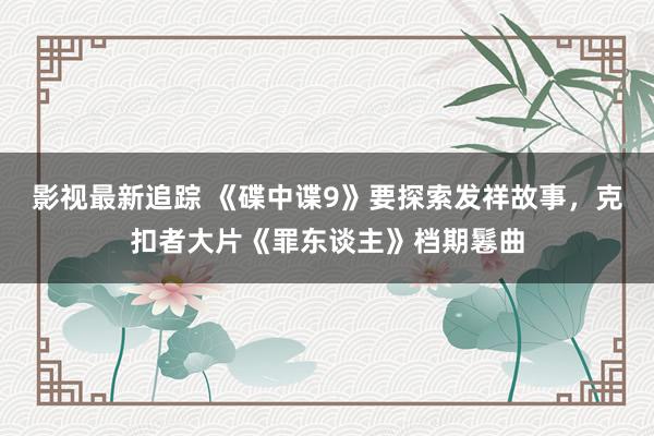 影视最新追踪 《碟中谍9》要探索发祥故事，克扣者大片《罪东谈主》档期鬈曲