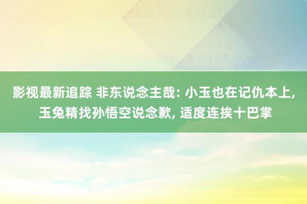 影视最新追踪 非东说念主哉: 小玉也在记仇本上, 玉兔精找孙悟空说念歉, 适度连挨十巴掌