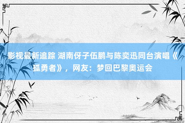 影视最新追踪 湖南伢子伍鹏与陈奕迅同台演唱《孤勇者》，网友：梦回巴黎奥运会