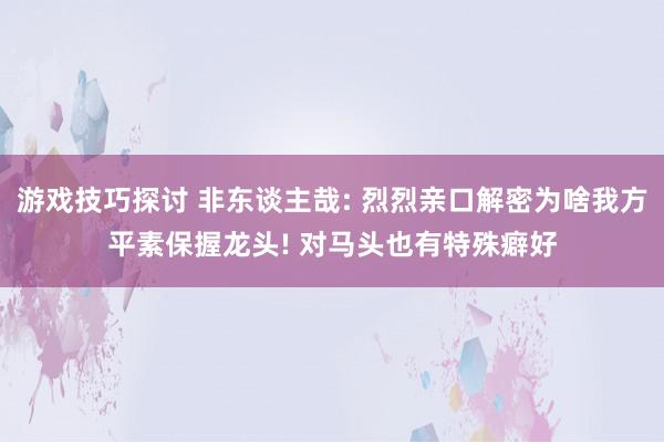 游戏技巧探讨 非东谈主哉: 烈烈亲口解密为啥我方平素保握龙头! 对马头也有特殊癖好