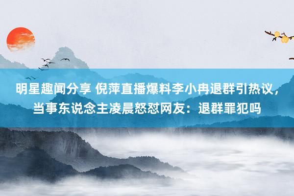 明星趣闻分享 倪萍直播爆料李小冉退群引热议，当事东说念主凌晨怒怼网友：退群罪犯吗