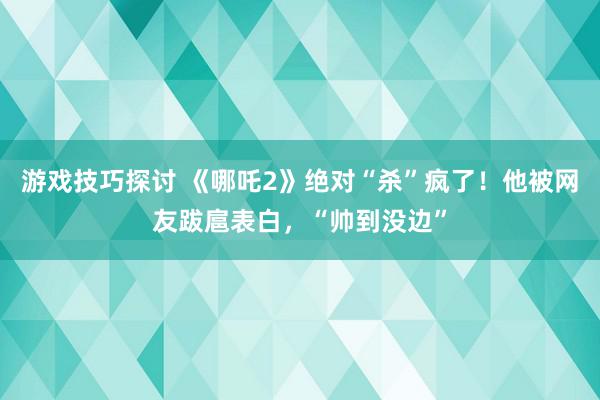 游戏技巧探讨 《哪吒2》绝对“杀”疯了！他被网友跋扈表白，“帅到没边”