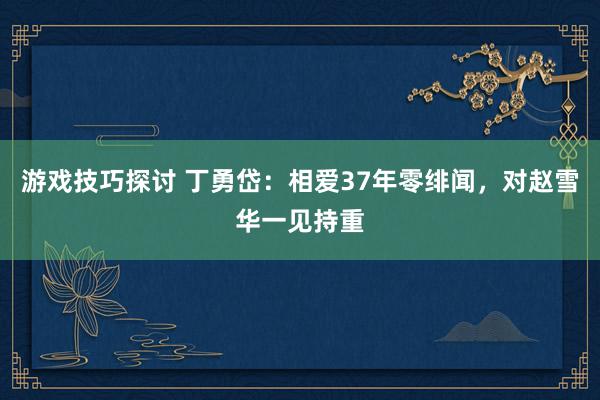 游戏技巧探讨 丁勇岱：相爱37年零绯闻，对赵雪华一见持重