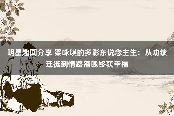 明星趣闻分享 梁咏琪的多彩东说念主生：从功绩迁徙到情路落魄终获幸福